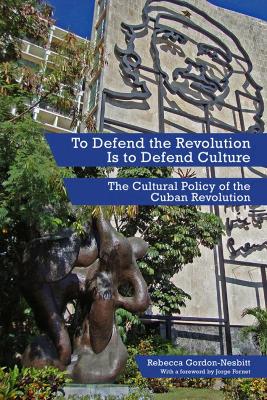 To Defend The Revolution Is To Defend Culture: The Cultural Policy of the Cuban Revolution by Rebecca Gordon-Nesbitt