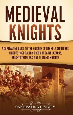 Medieval Knights: A Captivating Guide to the Knights of the Holy Sepulchre, Knights Hospitaller, Order of Saint Lazarus, Knights Templar, and Teutonic Knights book