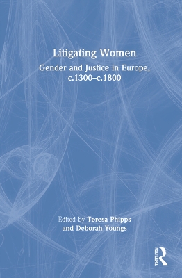 Litigating Women: Gender and Justice in Europe, c.1300-c.1800 by Teresa Phipps