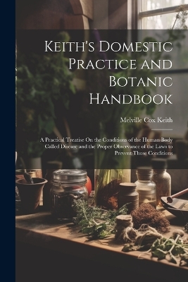 Keith's Domestic Practice and Botanic Handbook: A Practical Treatise On the Conditions of the Human Body Called Disease and the Proper Observance of the Laws to Prevent Those Conditions by Melville Cox Keith