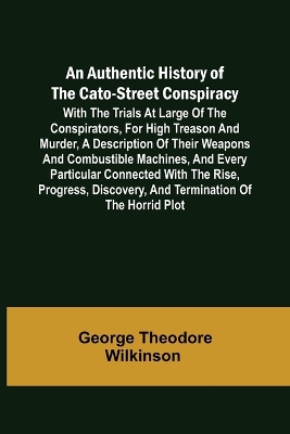 An An Authentic History of the Cato-Street Conspiracy; With the trials at large of the conspirators, for high treason and murder, a description of their weapons and combustible machines, and every particular connected with the rise, progress, discovery, and term by George Theodore Wilkinson