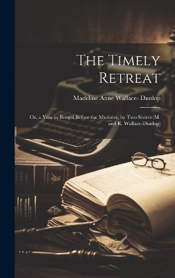 The Timely Retreat: Or, a Year in Bengal Before the Mutinies, by Two Sisters (M. and R. Wallace-Dunlop) by Madeline Anne Wallace- Dunlop