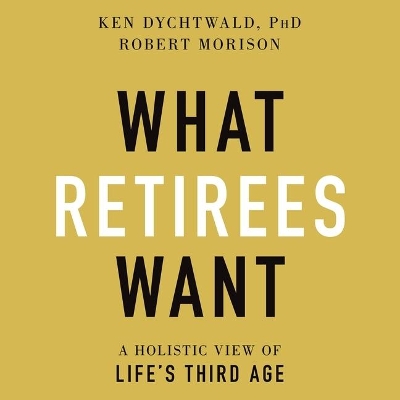 What Retirees Want: A Holistic View of Life's Third Age by Ken Dychtwald