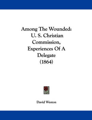 Among The Wounded: U. S. Christian Commission, Experiences Of A Delegate (1864) by David Weston