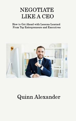 Negotiate Like a CEO: How to Get Ahead with Lessons Learned From Top Entrepreneurs and Executives book