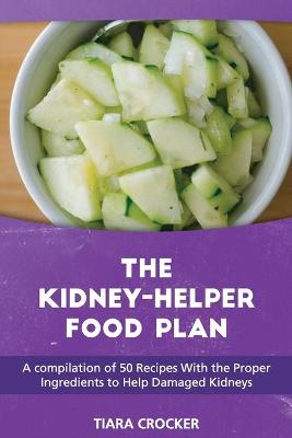 The Kidney Helper Food Plan: A compilation of 50 Recipes With the Proper Ingredients to Help Damaged Kidneys by Tiara Crocker