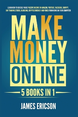 Make Money Online: 5 Books in 1: Learn How to Quickly Make Passive Income on Amazon, YouTube, Facebook, Shopify, Day Trading Stocks, Blogging, Cryptocurrency and Forex from Home on Your Computer by James Ericson