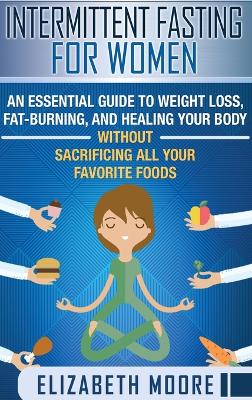 Intermittent Fasting for Women: An Essential Guide to Weight Loss, Fat-Burning, and Healing Your Body Without Sacrificing All Your Favorite Foods book