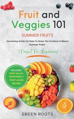 Fruit & Veggies 101 - Summer Fruits: Gardening Guide On How To Grow The Freshest & Ripest Summer Fruits (Perfect for Beginners) Includes: Fruit Salad, Smoothies & Fruit Juices Recipes book