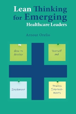 Lean Thinking for Emerging Healthcare Leaders: How to Develop Yourself and Implement Process Improvements by Arnout Orelio