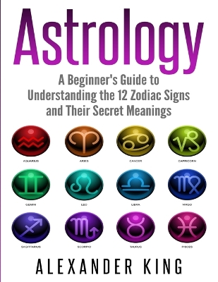 Astrology: A Beginner's Guide to Understand the 12 Zodiac Signs and Their Secret Meanings (Signs, Horoscope, New Age, Astrology Calendar Book 1) book