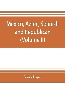 Mexico, Aztec, Spanish and republican: a historical, geographical, political, statistical and social account of that country from the period of the invasion by the Spaniards to the present time: with a view of the ancient Aztec empire and civilization, a historical sketch of the late war, and n by Brantz Mayer