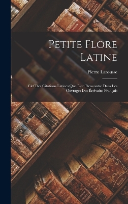 Petite Flore Latine: Clef Des Citations Latines Que L'on Rencontre Dans Les Ouvrages Des Écrivains Français by Larousse Pierre 1817-1875