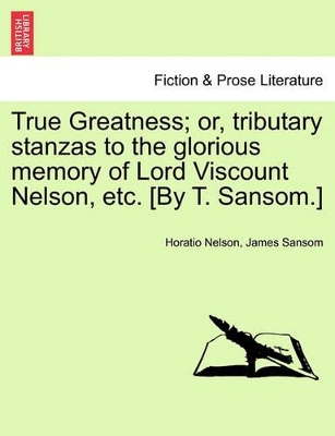 True Greatness; Or, Tributary Stanzas to the Glorious Memory of Lord Viscount Nelson, Etc. [By T. Sansom.] book