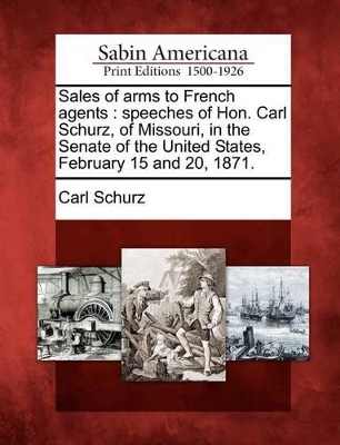 Sales of Arms to French Agents: Speeches of Hon. Carl Schurz, of Missouri, in the Senate of the United States, February 15 and 20, 1871. book