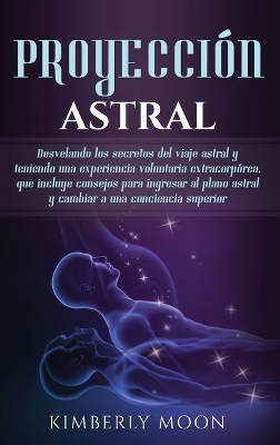 Proyección astral: Desvelando los secretos del viaje astral y teniendo una experiencia voluntaria extracorpórea, que incluye consejos para ingresar al plano astral y cambiar a una conciencia superior book