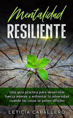 Mentalidad Resiliente: Una guía práctica para desarrollar fuerza interior y enfrentar la adversidad cuando las cosas se ponen difíciles by Leticia Caballero