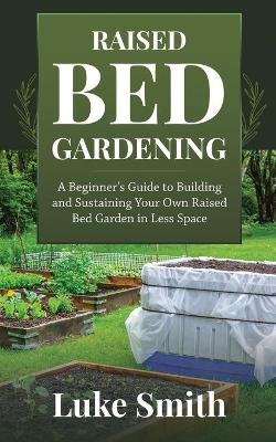 Raised Bed Gardening: A Beginner's Guide to Building and Sustaining Your Own Raised Bed Garden in Less Space book