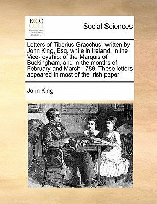 Letters of Tiberius Gracchus, Written by John King, Esq. While in Ireland, in the Vice-Royship: Of the Marquis of Buckingham, and in the Months of February and March 1789. These Letters Appeared in Most of the Irish Paper book