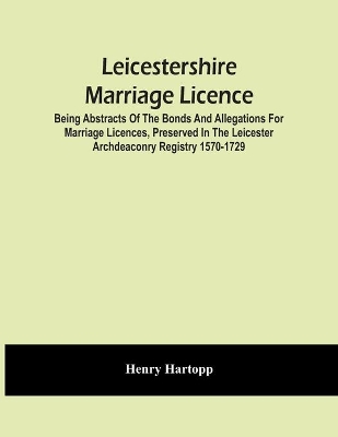 Leicestershire Marriage Licence; Being Abstracts Of The Bonds And Allegations For Marriage Licences, Preserved In The Leicester Archdeaconry Registry 1570-1729 book