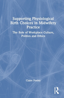 Supporting Physiological Birth Choices in Midwifery Practice: The Role of Workplace Culture, Politics and Ethics by Claire Feeley