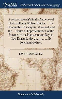 A Sermon Preach'd in the Audience of His Excellency William Shirley, ... the Honourable His Majesty's Council, and the ... House of Representatives, of the Province of the Massachusetts-Bay, in New-England. May 29, 1754. ... by Jonathan Mayhew, by Jonathan Mayhew
