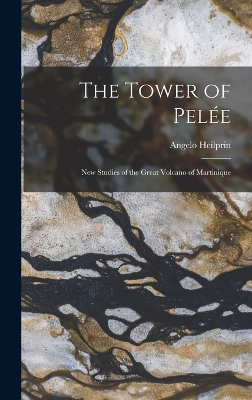 The Tower of Pelée; new Studies of the Great Volcano of Martinique by Angelo Heilprin