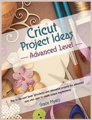 CRICUT PROJECT IDEAS -Advanced Level-: Skip to the next level! Wonderful and innovative projects for advanced users who want to create unique masterpieces. by Grace Myers
