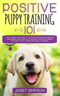 Positive Puppy Training 101: The Ultimate Practical Guide to Raising an Amazing and Happy Dog Without Causing Your Dog Stress or Harm With Modern Training Methods book
