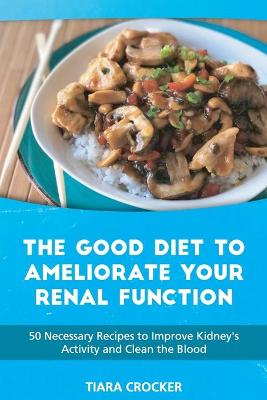 The Good Diet to Ameliorate Your Renal Function: 50 Necessary Recipes to Improve Kidney's Activity and Clean the Blood by Tiara Crocker