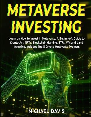 Metaverse Investing: Learn on How to Invest in Metaverse. A Beginner's Guide to Crypto Art, NFTs, Blockchain Gaming, ETFs, VR, and Land Investing. Includes Top 5 Crypto Metaverse Projects book