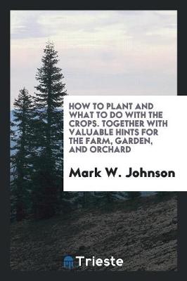 How to Plant and What to Do with the Crops. Together with Valuable Hints for the Farm, Garden, and Orchard by Mark W Johnson