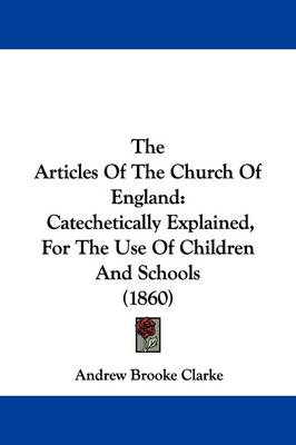 The Articles Of The Church Of England: Catechetically Explained, For The Use Of Children And Schools (1860) by Andrew Brooke Clarke