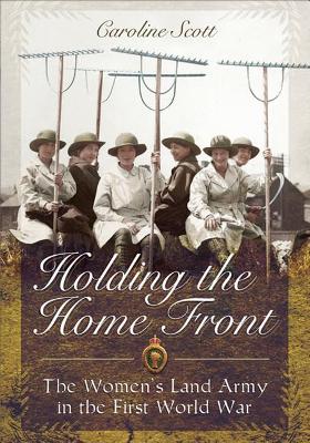 Holding the Home Front: The Women's Land Army in the First World War by Caroline Scott