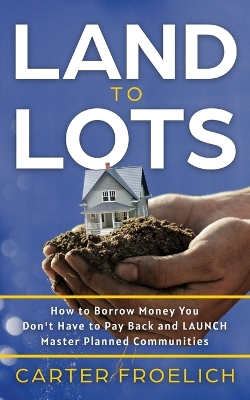 Land to Lots: How to Borrow Money You Don't Have to Pay Back and LAUNCH Master Planned Communities by Carter Froelich