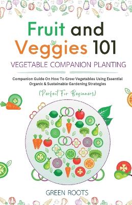 Fruit and Veggies 101 - Vegetable Companion Planting: Companion Guide On How To Grow Vegetables Using Essential, Organic & Sustainable Gardening Strategies by Green Roots