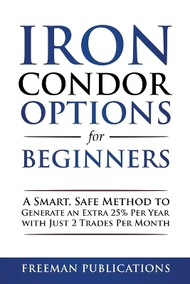 Iron Condor Options for Beginners: A Smart, Safe Method to Generate an Extra 25% Per Year with Just 2 Trades Per Month book
