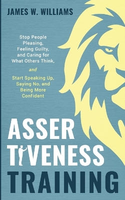 Assertiveness Training: Stop People Pleasing, Feeling Guilty, and Caring for What Others Think, and Start Speaking Up, Saying No, and Being More Confident (Practical Emotional Intelligence) by James W Williams