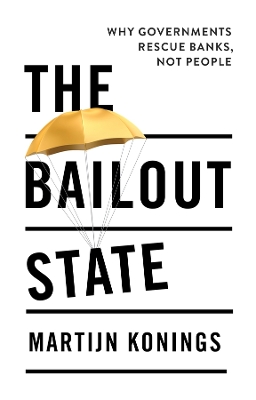 The Bailout State: Why Governments Rescue Banks, Not People by Martijn Konings