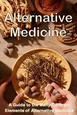 Alternative Medicine: The Details of Alternative Medicine A Guide to the Many Different Elements of Alternative Medicine book