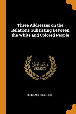 Three Addresses on the Relations Subsisting Between the White and Colored People by Douglass Frederick