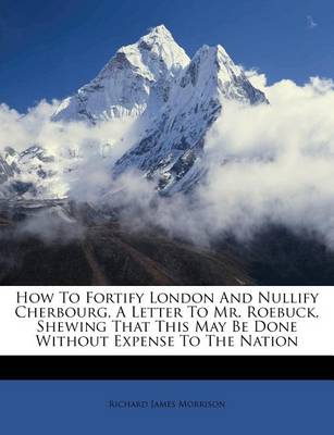 How to Fortify London and Nullify Cherbourg, a Letter to Mr. Roebuck, Shewing That This May Be Done Without Expense to the Nation book