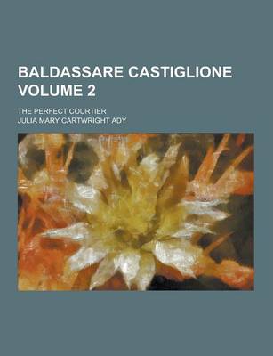 Baldassare Castiglione; The Perfect Courtier Volume 2 by Julia Mary Cartwright Ady
