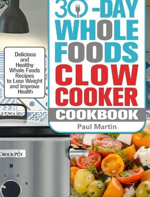 30-Day Whole Foods Slow Cooker Cookbook: Delicious and Healthy Whole Foods Recipes to Lose Weight and Improve Health book