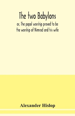 The The two Babylons, or, The papal worship proved to be the worship of Nimrod and his wife: with sixty-one woodcut illustrations from Nineveh, Babylon, Egypt, Pompeii, &c by Alexander Hislop