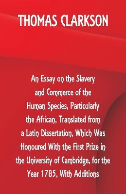 An Essay on the Slavery and Commerce of the Human Species, Particularly the African, Translated from a Latin Dissertation, Which Was Honoured with the First Prize in the University of Cambridge, for the Year 1785, with Additions by Thomas Clarkson