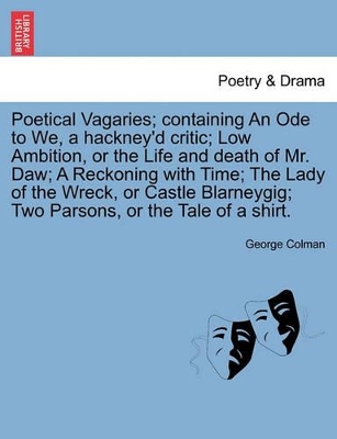 Poetical Vagaries; Containing an Ode to We, a Hackney'd Critic; Low Ambition, or the Life and Death of Mr. Daw; A Reckoning with Time; The Lady of the Wreck, or Castle Blarneygig; Two Parsons, or the Tale of a Shirt. by George Colman