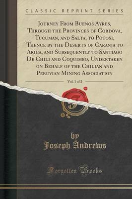 Journey from Buenos Ayres, Through the Provinces of Cordova, Tucuman, and Salta, to Potosi, Thence by the Deserts of Caranja to Arica, and Subsequently to Santiago de Chili and Coquimbo, Undertaken on Behalf of the Chilian and Peruvian Mining Association, by Joseph Andrews
