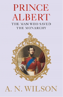 Prince Albert: The Man Who Saved the Monarchy by A N Wilson