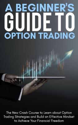 A Beginner's Guide To Option Trading: The New Crash Course to Learn about Option Trading Strategies and Build an Effective Mindset to Achieve Your Financial Freedom. - June 2021 Edition - book